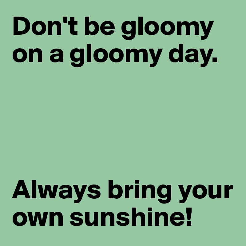 Don't be gloomy on a gloomy day.




Always bring your own sunshine!