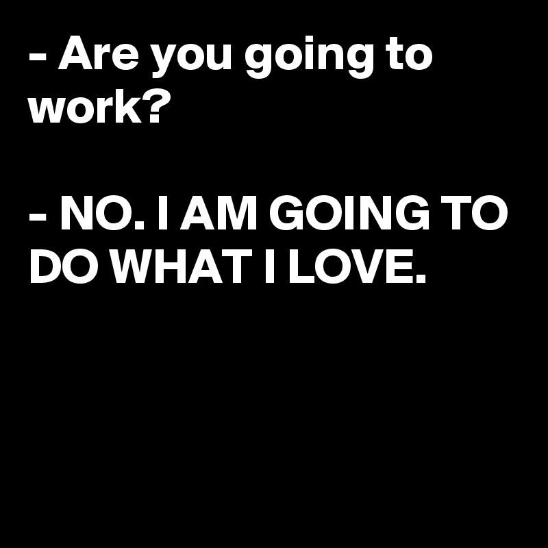 - Are you going to work?

- NO. I AM GOING TO DO WHAT I LOVE.



