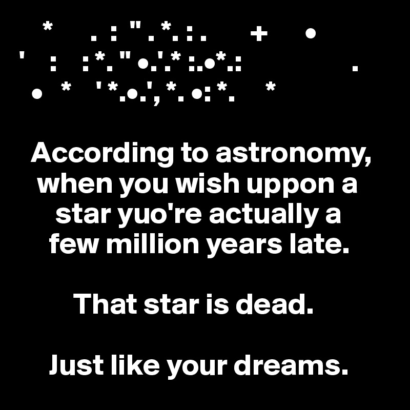     *      .  :  " . *. : .       +      •
'    :    : *. " •.'.* :.•*.:                  .
  •   *    ' *.•.', *. •: *.     *                                   

  According to astronomy,   
   when you wish uppon a            
      star yuo're actually a
     few million years late.
  
         That star is dead.

     Just like your dreams.