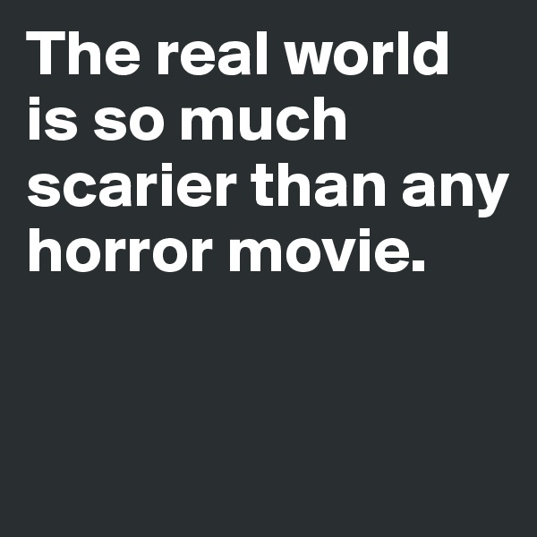 The real world is so much scarier than any horror movie.


