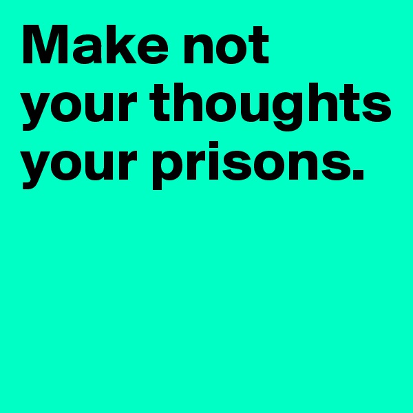 Make not your thoughts your prisons.


