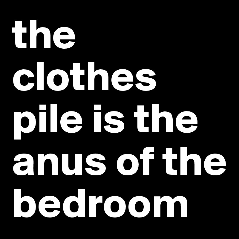 the clothes pile is the anus of the bedroom