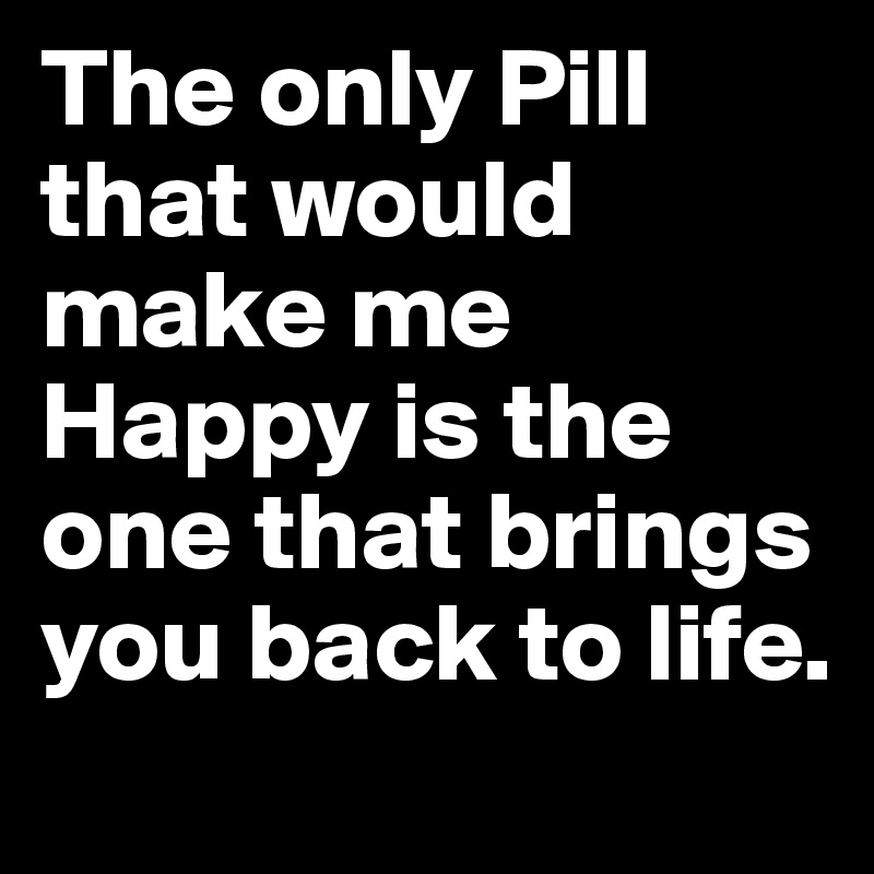 The only Pill that would make me Happy is the one that brings you back to life.