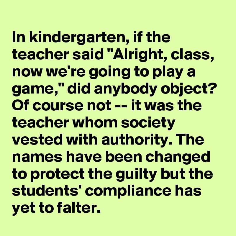 
In kindergarten, if the teacher said "Alright, class, now we're going to play a game," did anybody object? Of course not -- it was the teacher whom society vested with authority. The names have been changed to protect the guilty but the students' compliance has yet to falter.
