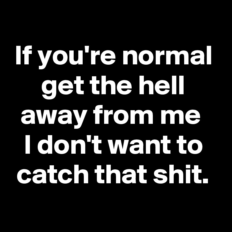 
If you're normal get the hell away from me 
I don't want to catch that shit.
