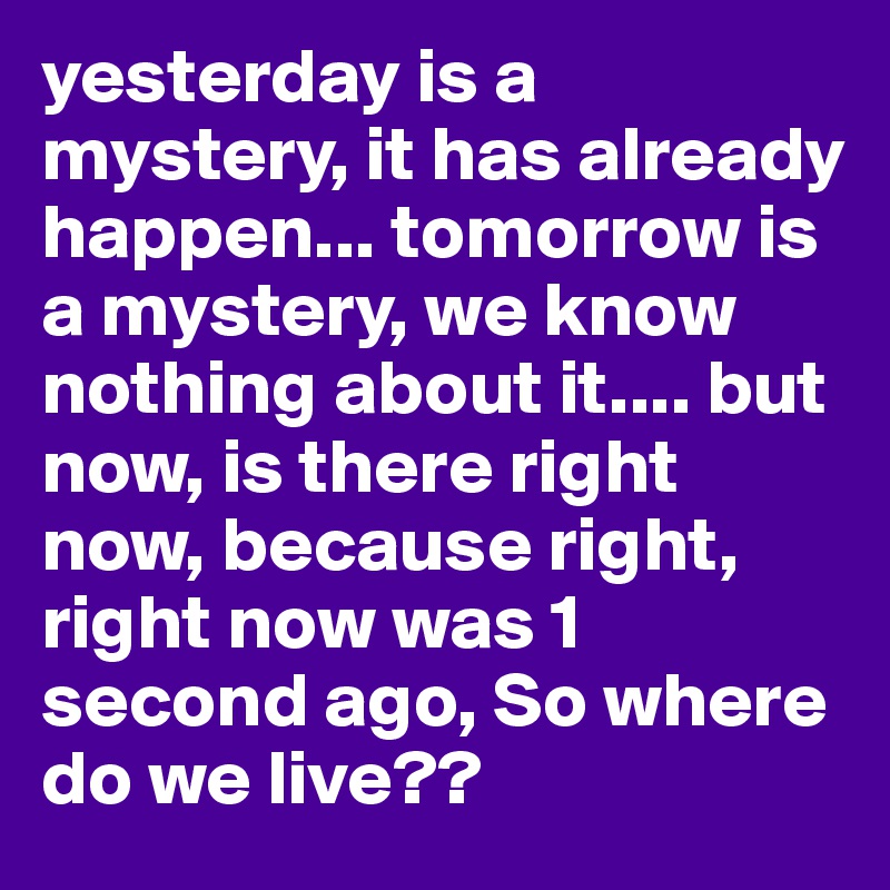 yesterday is a mystery, it has already happen... tomorrow is a mystery, we know nothing about it.... but now, is there right now, because right, right now was 1 second ago, So where do we live??