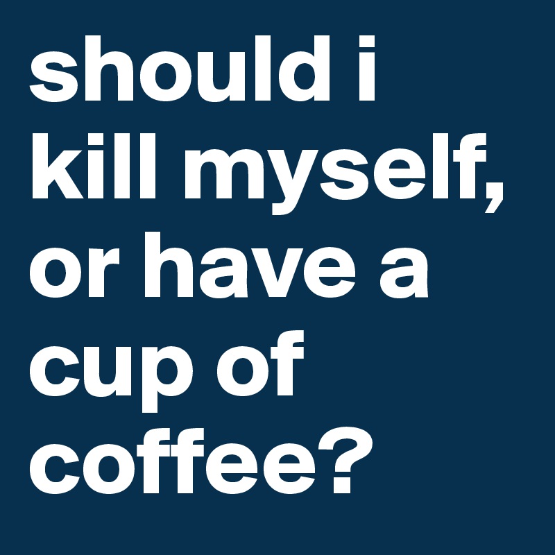 should i kill myself, or have a cup of coffee?