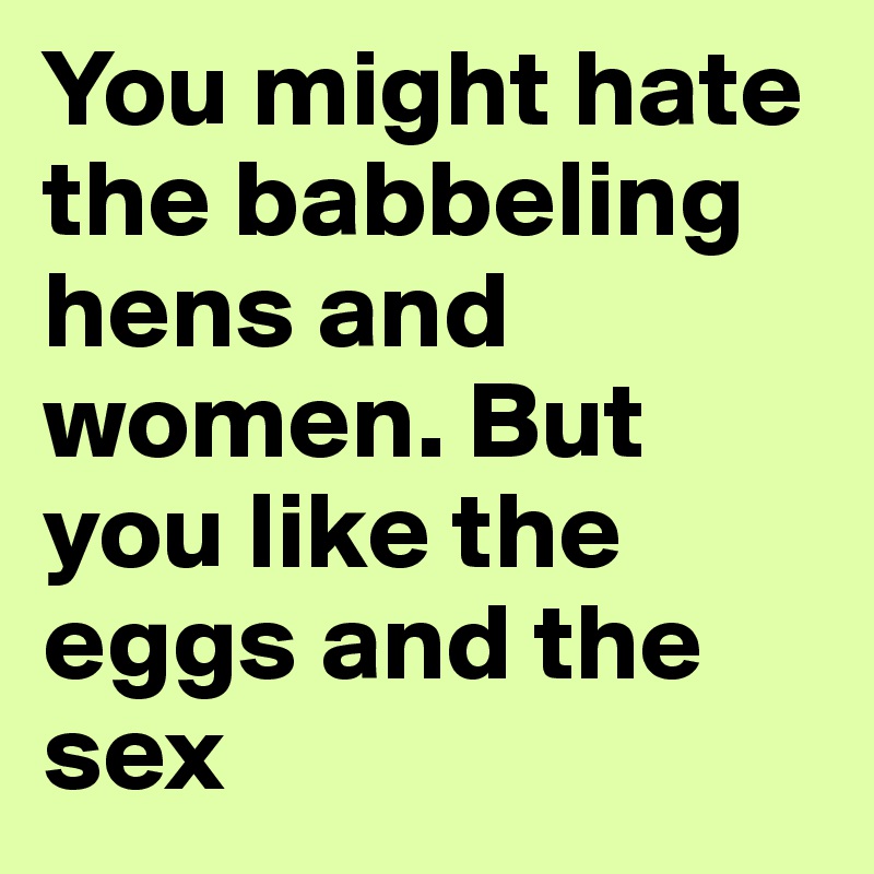 You might hate the babbeling hens and women. But you like the eggs and the sex