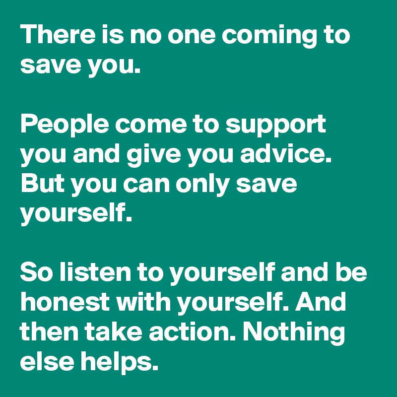 There is no one coming to save you.

People come to support you and give you advice. But you can only save yourself.

So listen to yourself and be honest with yourself. And then take action. Nothing else helps.