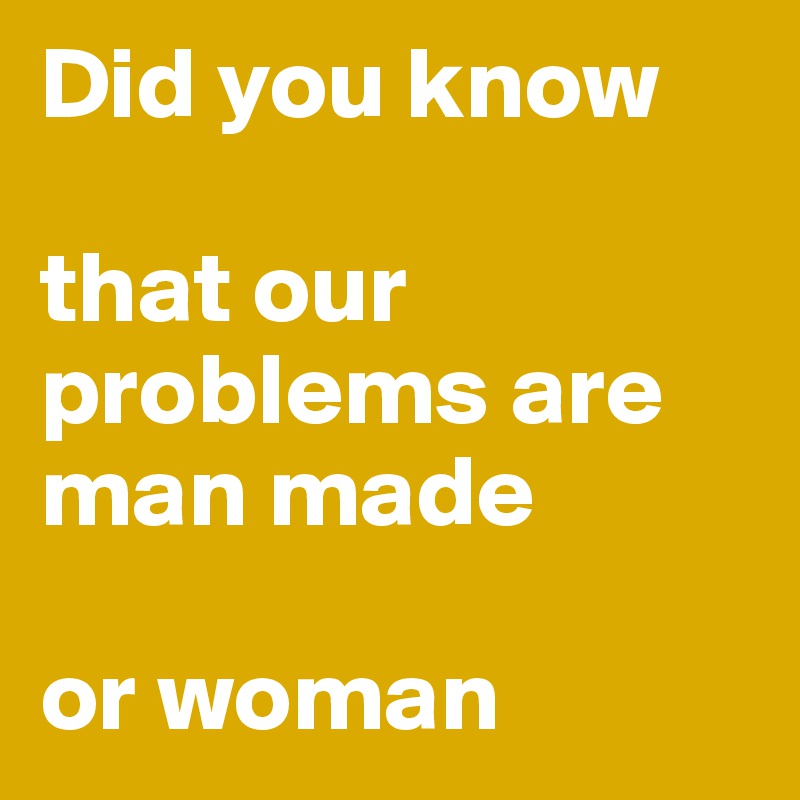 Did you know

that our problems are man made

or woman