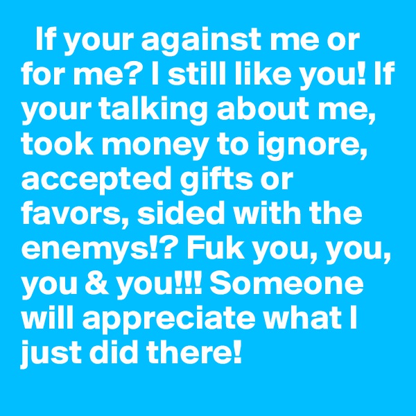   If your against me or for me? I still like you! If your talking about me, took money to ignore, accepted gifts or favors, sided with the enemys!? Fuk you, you, you & you!!! Someone will appreciate what I just did there!