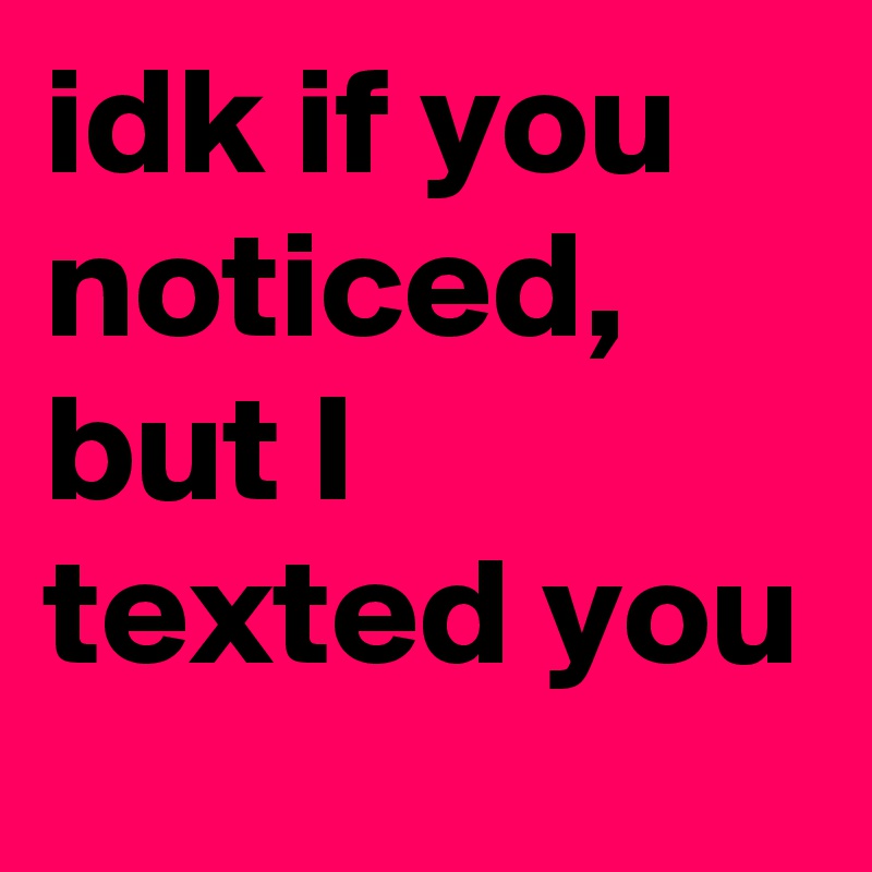 idk if you noticed, but I texted you