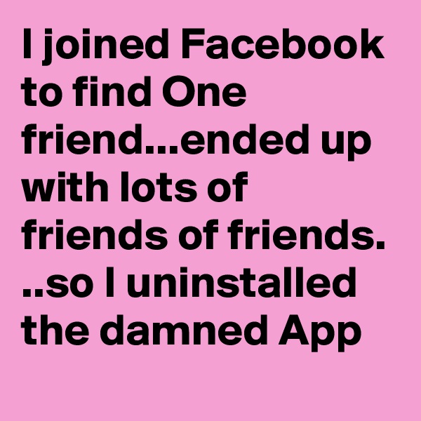 I joined Facebook to find One friend...ended up with lots of friends of friends. ..so I uninstalled the damned App