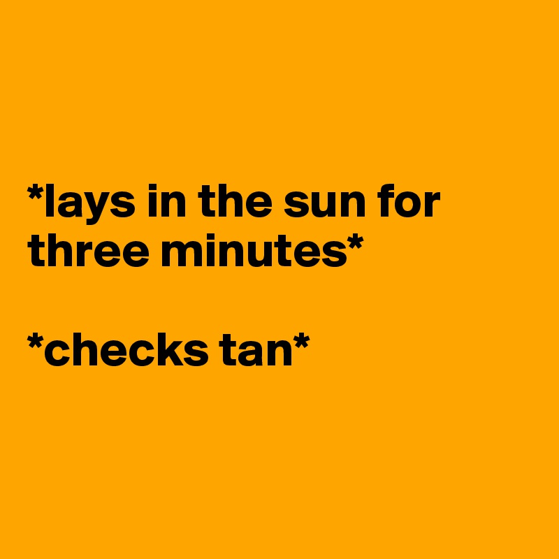 


*lays in the sun for three minutes* 

*checks tan*


