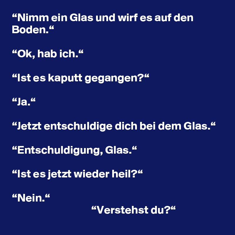 “Nimm ein Glas und wirf es auf den Boden.“

“Ok, hab ich.“

“Ist es kaputt gegangen?“

“Ja.“

“Jetzt entschuldige dich bei dem Glas.“

“Entschuldigung, Glas.“

“Ist es jetzt wieder heil?“

“Nein.“
                                   “Verstehst du?“
