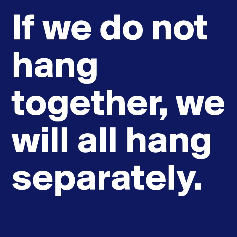 If we do not hang together, we will all hang separately.