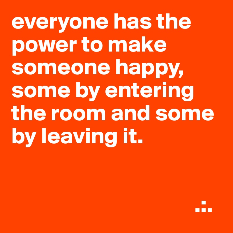 everyone has the power to make someone happy, some by entering the room and some by leaving it.

 
                                        .:.