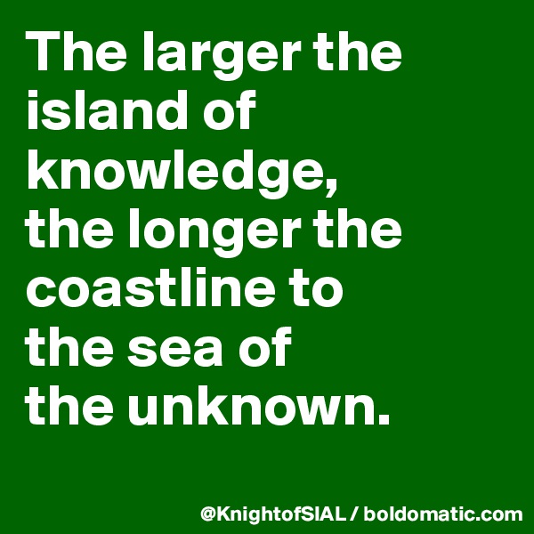The larger the island of knowledge, 
the longer the coastline to 
the sea of 
the unknown. 
