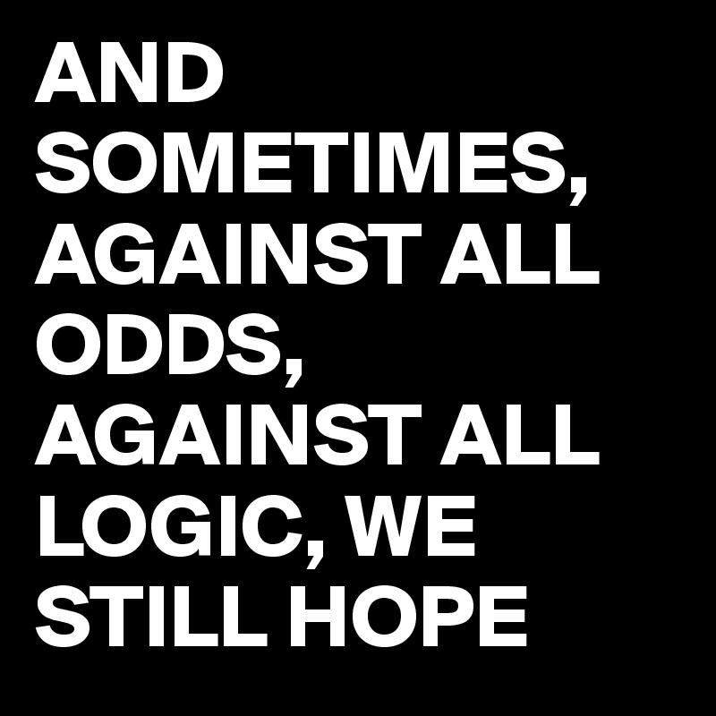 AND SOMETIMES, AGAINST ALL ODDS, AGAINST ALL LOGIC, WE STILL HOPE