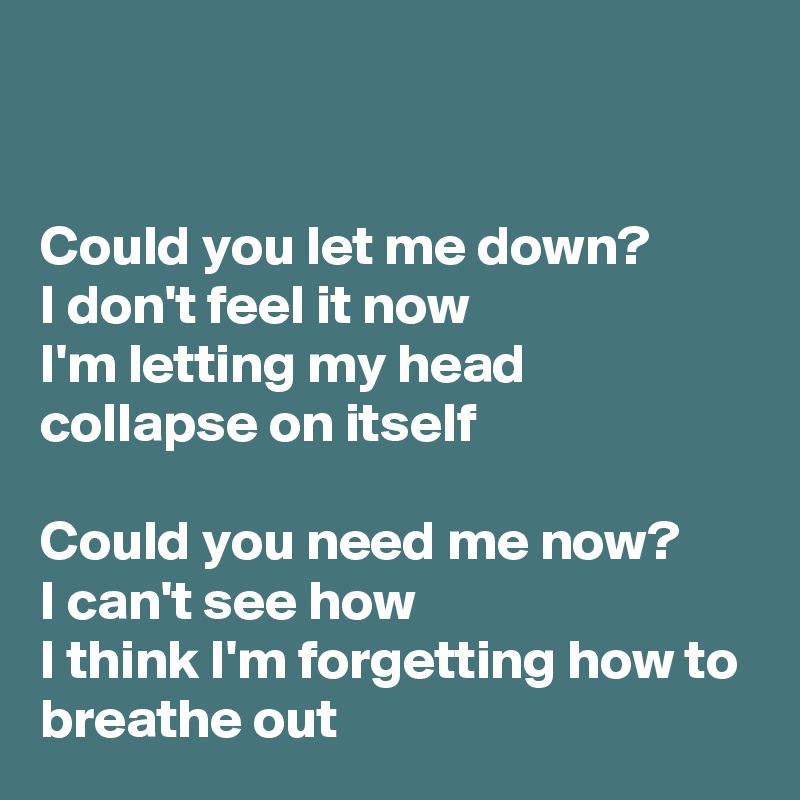 


Could you let me down?
I don't feel it now
I'm letting my head collapse on itself

Could you need me now?
I can't see how
I think I'm forgetting how to breathe out