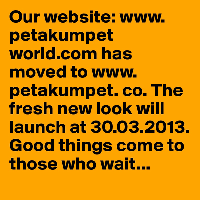 Our website: www. petakumpet world.com has moved to www. petakumpet. co. The fresh new look will launch at 30.03.2013. Good things come to those who wait...