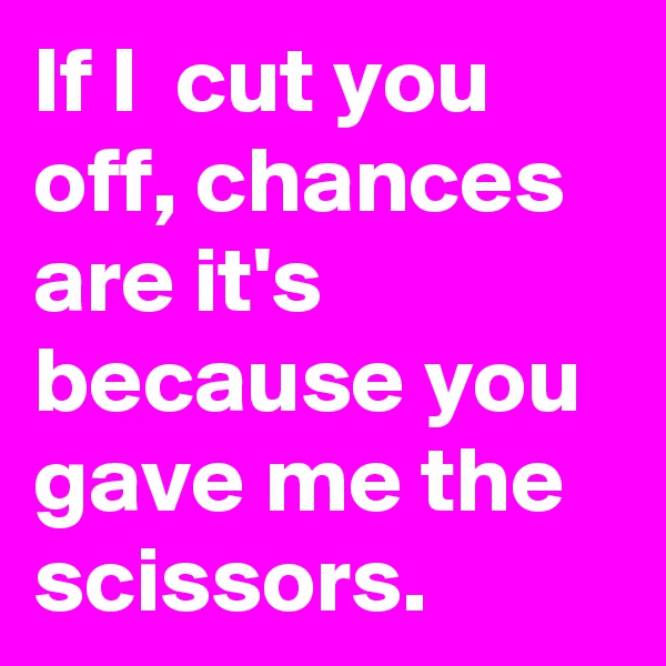 If I  cut you off, chances are it's  because you gave me the scissors. 