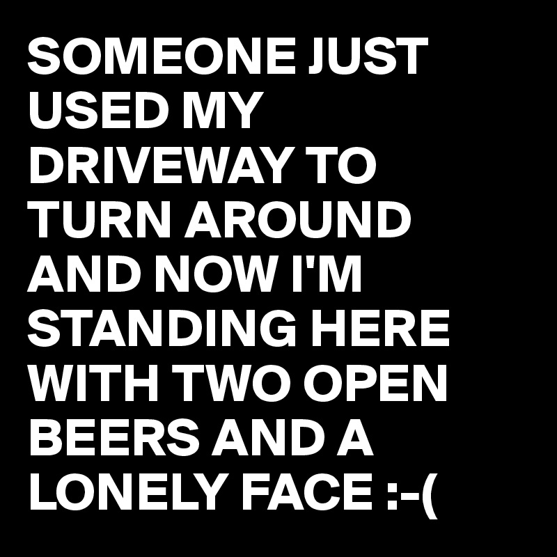 SOMEONE JUST USED MY DRIVEWAY TO TURN AROUND AND NOW I'M STANDING HERE WITH TWO OPEN BEERS AND A LONELY FACE :-(