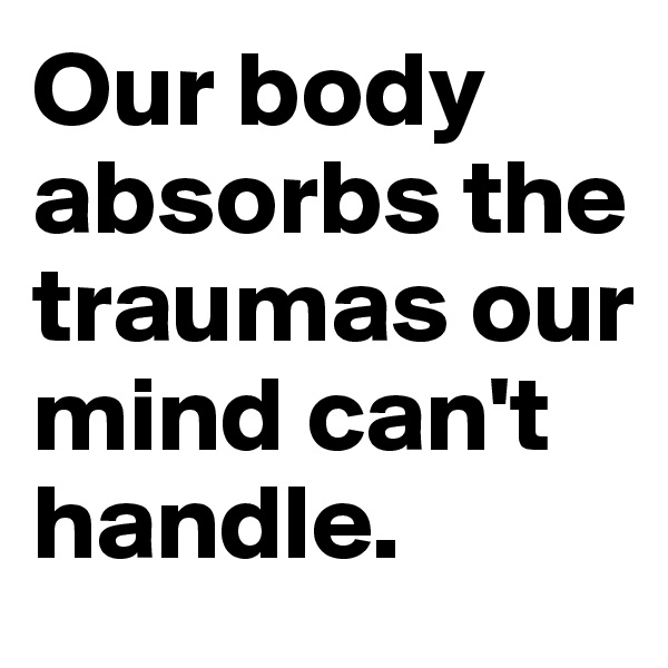 Our body absorbs the traumas our mind can't handle.