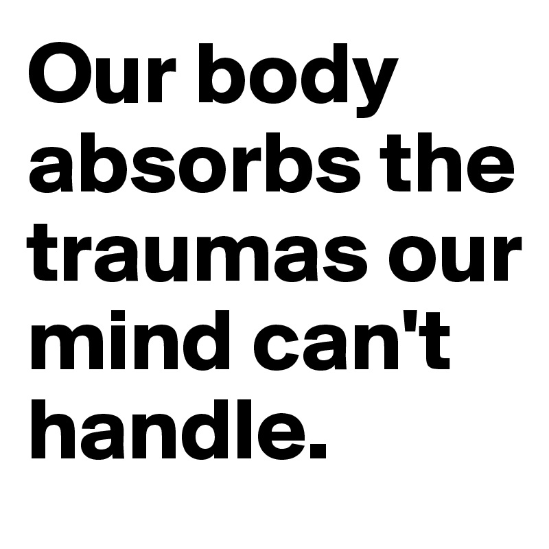 Our body absorbs the traumas our mind can't handle.