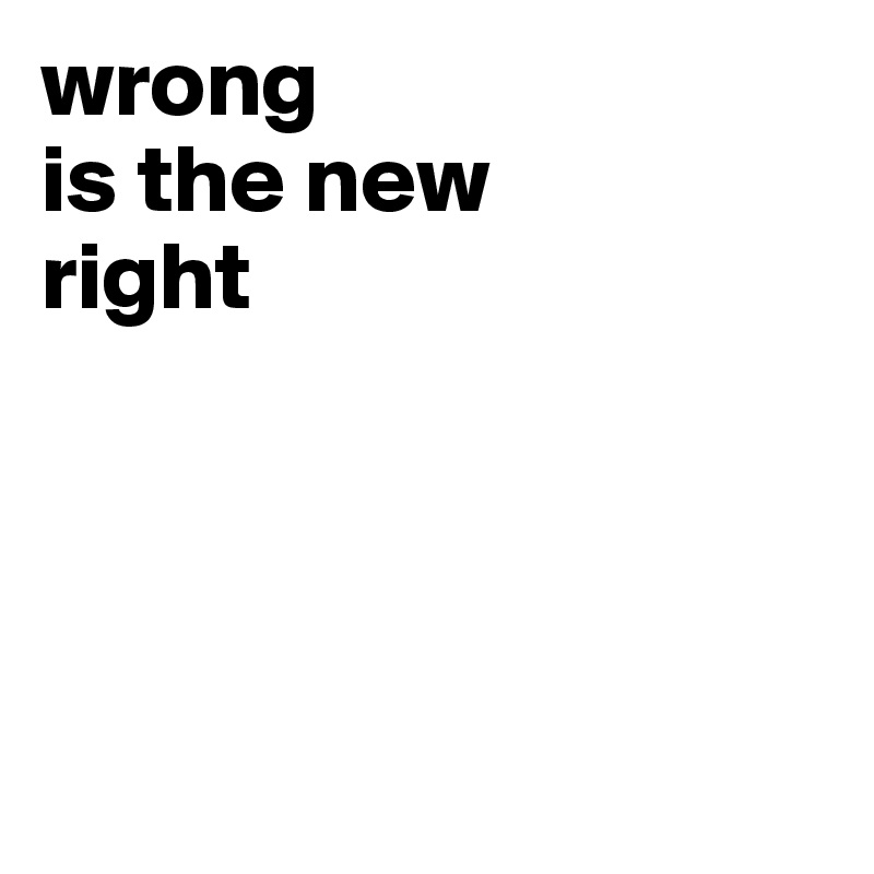 wrong
is the new
right





