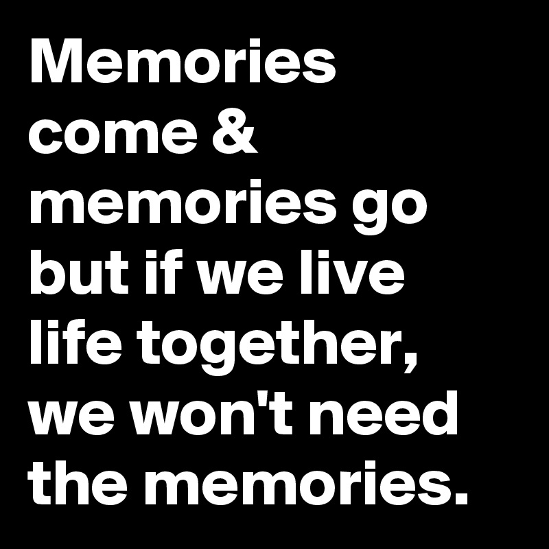 Memories come & memories go but if we live life together, we won't need the memories.