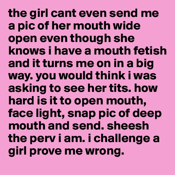 the girl cant even send me a pic of her mouth wide open even though she knows i have a mouth fetish and it turns me on in a big way. you would think i was asking to see her tits. how hard is it to open mouth, face light, snap pic of deep mouth and send. sheesh the perv i am. i challenge a girl prove me wrong.