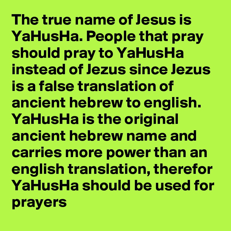 The true name of Jesus is YaHusHa. People that pray should pray to YaHusHa instead of Jezus since Jezus is a false translation of ancient hebrew to english. YaHusHa is the original ancient hebrew name and carries more power than an english translation, therefor YaHusHa should be used for prayers