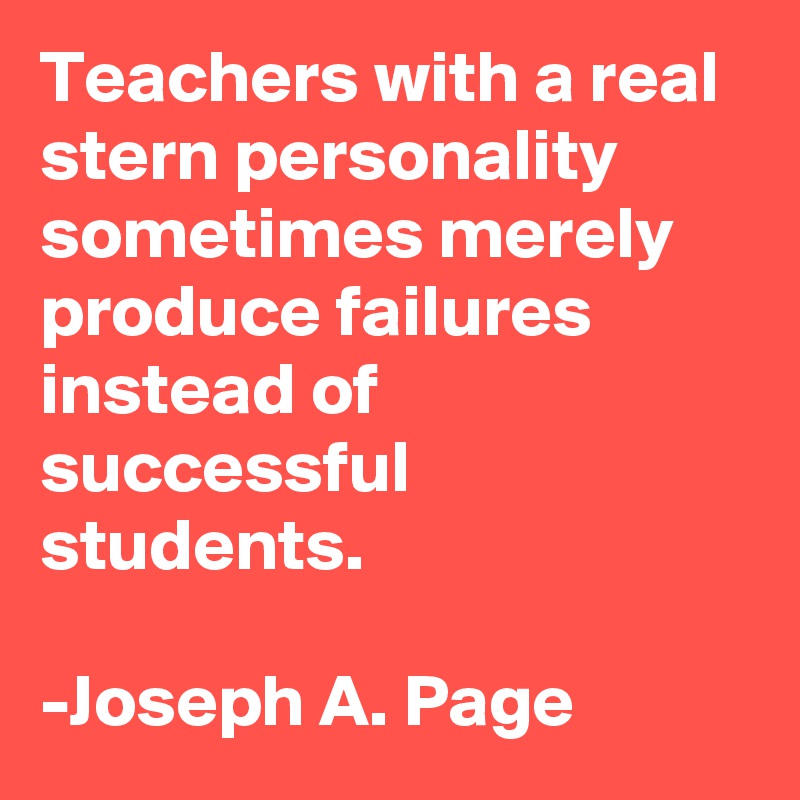 Teachers with a real stern personality sometimes merely produce failures instead of successful students. 

-Joseph A. Page