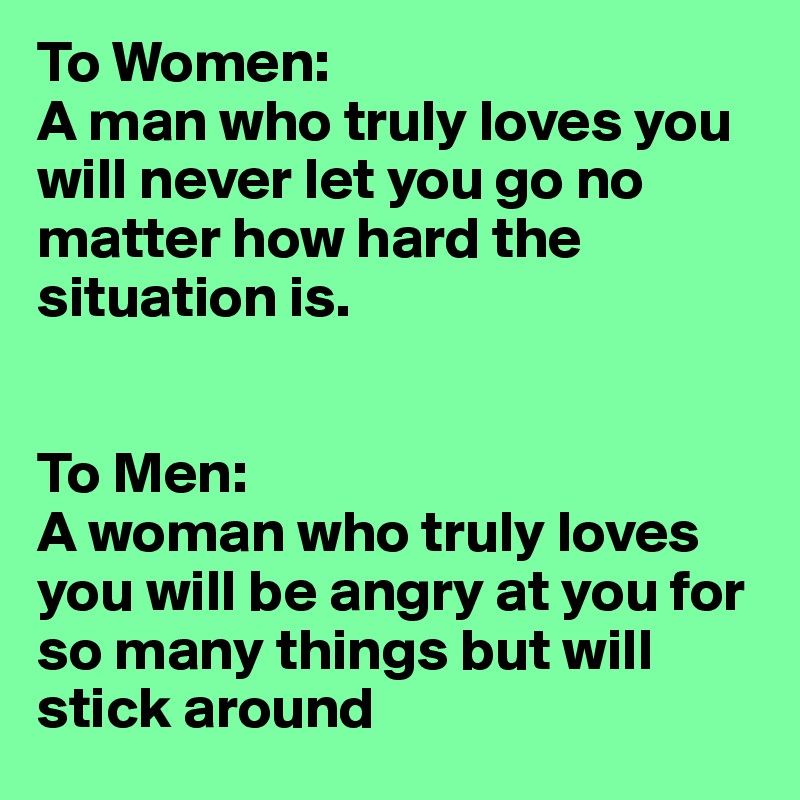 To Women: 
A man who truly loves you will never let you go no matter how hard the situation is.


To Men: 
A woman who truly loves you will be angry at you for so many things but will stick around