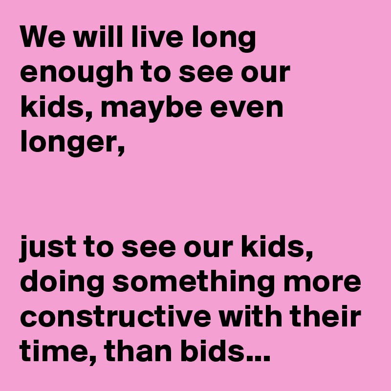 We will live long enough to see our kids, maybe even longer,


just to see our kids, doing something more constructive with their time, than bids...