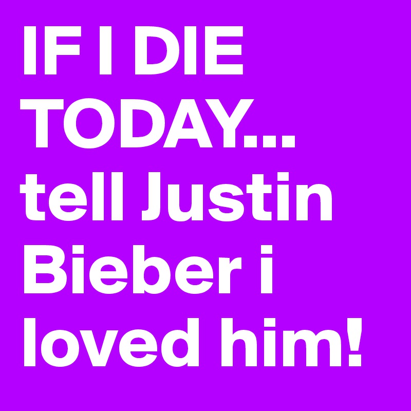 IF I DIE TODAY...
tell Justin Bieber i loved him!