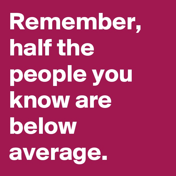 Remember, half the people you know are below average.