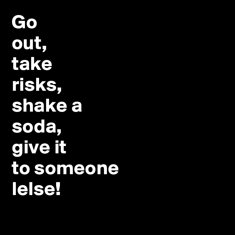 Go 
out, 
take
risks,
shake a
soda,
give it
to someone 
lelse!
