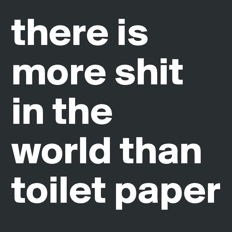 there is more shit in the world than toilet paper