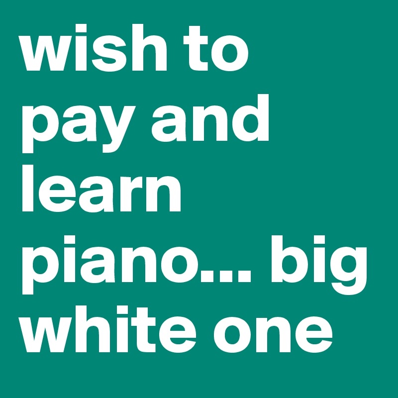 wish to pay and learn piano... big white one
