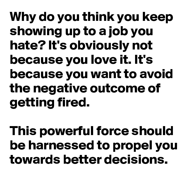 Why do you think you keep showing up to a job you hate? It's obviously not because you love it. It's because you want to avoid the negative outcome of getting fired.

This powerful force should be harnessed to propel you towards better decisions.