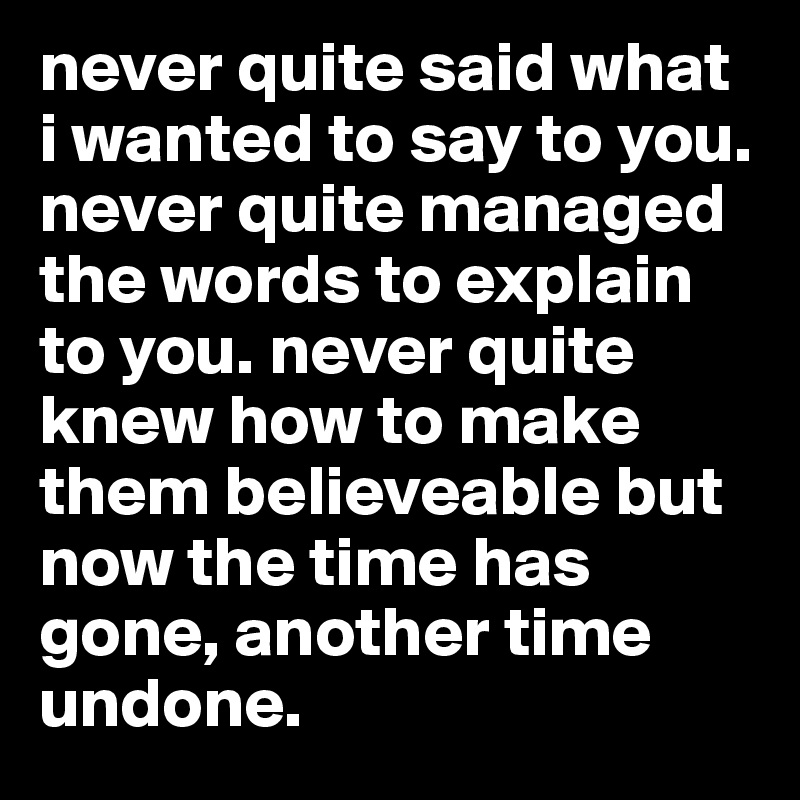 never quite said what i wanted to say to you.
never quite managed the words to explain to you. never quite knew how to make them believeable but now the time has gone, another time undone.