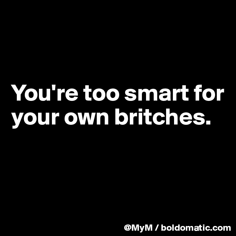 


You're too smart for your own britches.


