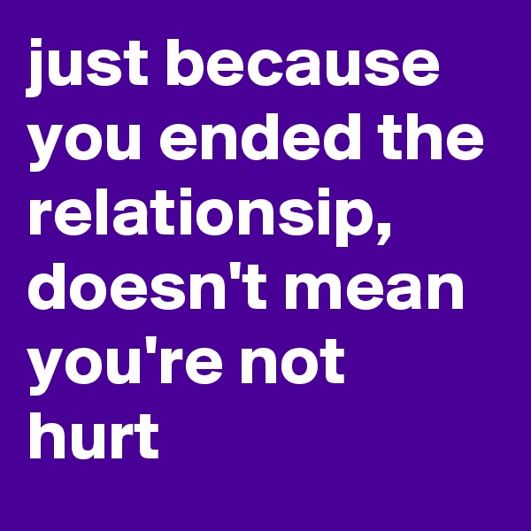 just because you ended the relationsip, doesn't mean 
you're not hurt