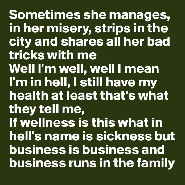 Sometimes she manages, in her misery, strips in the city and shares all her bad tricks with me
Well I'm well, well I mean I'm in hell, I still have my health at least that's what they tell me,
If wellness is this what in hell's name is sickness but business is business and business runs in the family