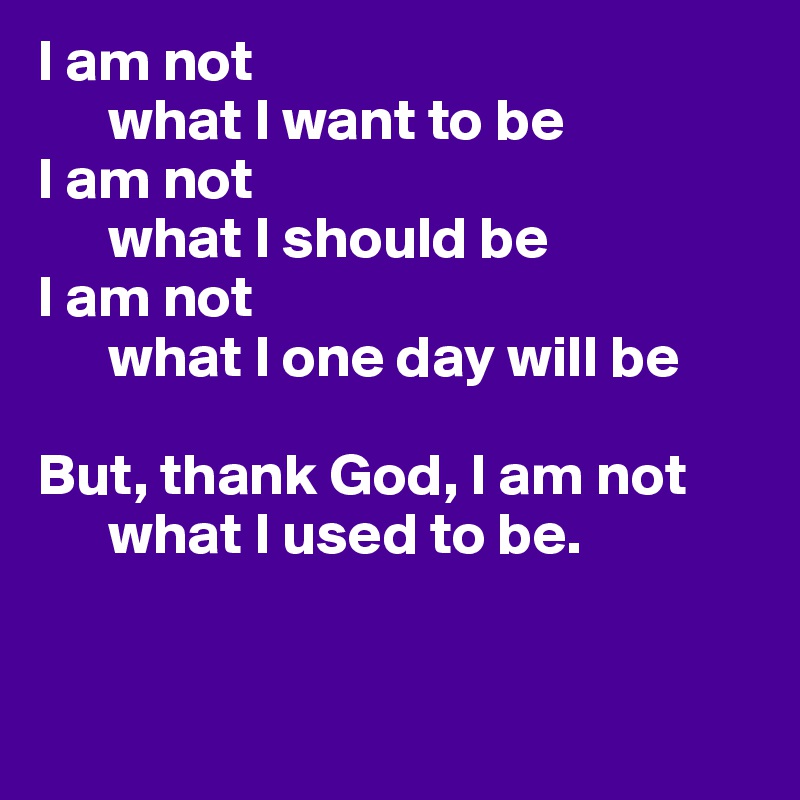 I am not 
      what I want to be
I am not 
      what I should be
I am not 
      what I one day will be

But, thank God, I am not 
      what I used to be. 


