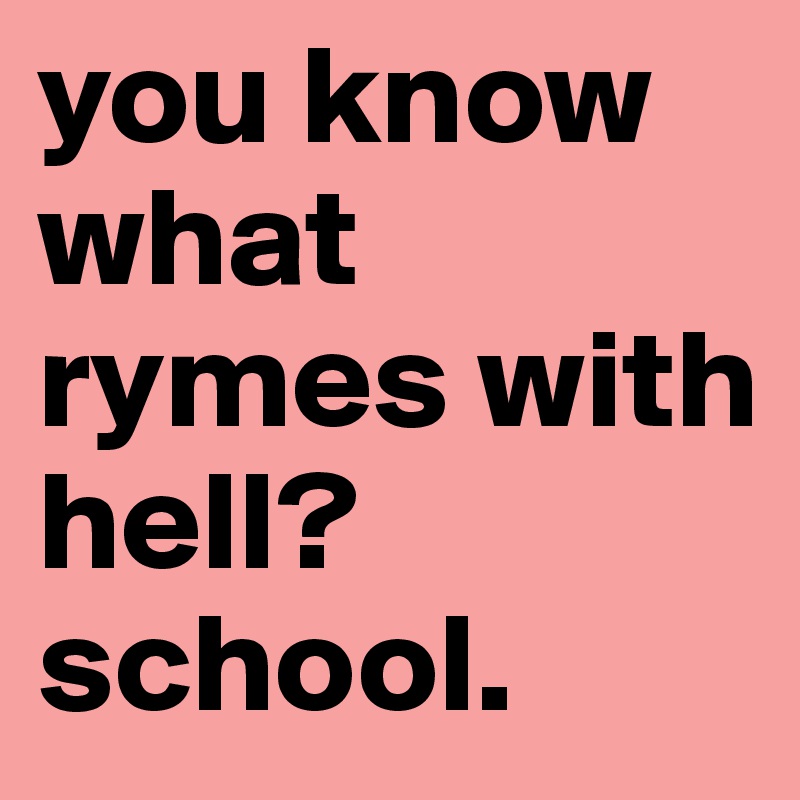 you know what rymes with hell? school.