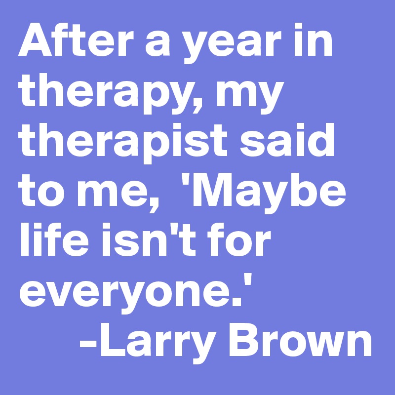 After a year in therapy, my therapist said to me,  'Maybe life isn't for everyone.'
      -Larry Brown