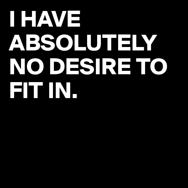 I HAVE
ABSOLUTELY
NO DESIRE TO FIT IN.


